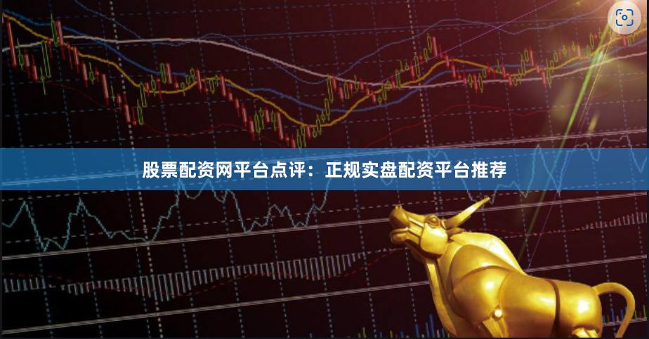 股票配资网平台点评：正规实盘配资平台推荐